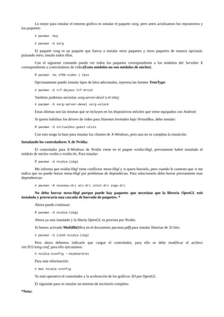 Lo mejor para instalar el entorno gráfico es instalar el paquete xorg, pero antes actulizamos los repositorios y
los paquetes:
# pacman -Suy
# pacman -S xorg

El paquete xorg es un paquete que fuerza a instalar otros paquetes y otros paquetes de manera opcional,
pulsando intro, instalo todos ellos.
Con el siguiente comando puedo ver todos los paquetes correspondiente a los módulos del Servidor X
correspondiente a controladores de vídeo(Estos módulos no son módulos de núcleo):
#

pacman -Ss xf86-video | less

Opcionamente puedo instalar tipos de letra adicionales, inyeresa las fuentes TrueType:
# pacman -S ttf-dejavu ttf-droid

Tambien podemos necesitar xorg-server-devel y el reloj:
# pacman -S xorg-server-devel xorg-xclock

Estas últimas son las mismas que se incluyen en los dispositivos móviles que viene equipados con Android.
Si quiero habilitar los drivers de video para Sistemas Invitados bajo VirtualBox, debo instalar:
#

pacman -S virtualbox-guest-utils

Con esto tengo la base para instalar los clientes de X-Windows, pero aun no es completa la instalción.
Instalando los controladores X de Nvidia:
El controlador para X-Windows de Nvidia viene en el paqute nvidia-libgl, previamente habré instalado el
módulo de núcleo nvidia o nvidia-lts. Para instalar:
#

pacman -S nvidia-libgl

Me informa que nvidia-libgl tiene conflictos mesa-libgl y si quero borrarlo, pero cuando le contesto que si me
indica que no puede borrar mesa-libgl por problemas de dependecias. Para solucionarlo debo borrar previamente esas
dependencias:
# pacman -R nouveau-dri ati-dri intel-dri svga-dri

No debo borrar mesa-libgl porque puede hay paquetes que necesitan que la librería OpenGL esté
instalada y provocaría una cascada de borrado de paquetes. *
Ahora puedo continuar:
#

pacman -S nvidia-libgl

Ahora ya esta instalado y la libería OpenGL es provista por Nvidia.
Si hemos activado Multilib(Mira en el documento pacman.pdf) para instalar librerías de 32 bits:
# pacman -S lib32-nvidia-libgl

Pero ahora debemos indicarle que cargue el controlador, para ello se debe modificar el archivo
/etc/X11/xorg.conf, para ello ejecutamos:
# nvidia-xconfig --keyboard=es

Para más información:
# man nvidia-xconfig

Ya está operativo el controlador y la aceleración de los gráficos 3D por OpenGL.
El siguiente paso es instalar un entorno de escritorio completo.
*Nota:

 
