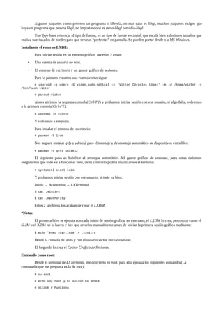 Algunos paquetes como proveen un programa o librería, en este caso es libgl, muchos paquetes exigen que
haya un programa que provea libgl, no importando si es mesa-libgl o nvidia-libgl.
TrueType hace referncia al tipo de fuente, es un tipo de fuente vectorial, que escala bien a distintos tamaños que
realiza suaviazados de bordes para que se vean “perfectas” en pantalla. Se pueden portar desde o a MS Windows.
Instalando el entorno LXDE:
Para iniciar sesión en un entorno gráfico, necesito 2 cosas:
•

Una cuenta de usuario no root.

•

El entorno de escritorio y un gestor gráfico de sesiones.
Para lo primero creamos una cuenta como sigue:

# useradd -g users -G video,audo,optical -c 'Víctor Córcoles López' -m -d /home/victor -s
/bin/bash victor
# passwd victor

Ahora abrimos la segunda consola(Ctrl-F2) y probamos iniciar sesión con ese usuario, si algo falla, volvemos
a la primera consola(Ctrl-F1):
# userdel -r victor

Y volvemos a empezar.
Para instalar el entorno de escritorio:
# pacman -S lxde

Nos sugiere instalar gvfs y udisks2 para el montaje y desmontaje automático de dispositivos extraibles:
# pacman -S gvfs udisks2

El siguiente paso es habilitar el arranque automático del gestor gráfico de sesiones, pero antes debemos
asegurarnos que todo va a funcionar bien, de lo contrario podría inutilizarnos el terminal.
# systemctl start lxdm

Y probamos iniciar sesión con ese usuario, si todo va bien:
Inicio → Accesorios → LXTerminal
$ cat .xinitrc
$ cat .Xauthority

Estos 2 archivos los acaban de crear el LXDM.
*Notas:
El primer arhivo se ejecuta con cada inicio de sesión gráfica, en este caso, el LXDM lo crea, pero otros como el
SLIM o el XDM no lo hacen y hay que crearlos manualmente antes de iniciar la primera sesión gráfica meduante:
$ echo 'exec startlxde' > .xinitrc

Desde la consola de texto y con el usuario victor iniciado sesión.
El Segundo lo crea el Gestor Gráfico de Sesiones.
Entrando como root:
Desde el terminal de LXTerminal, me convierto en root, para ello ejecuta los siguientes comandos(La
contraseña que me pregunta es la de root):
$ su root
# echo soy root y mi sesion es $USER
# xclock # Funciona

 