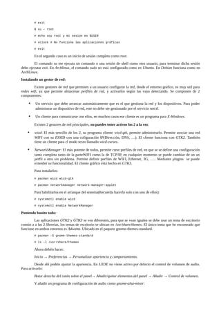 # exit
$ su – root
# echo soy root y mi sesion es $USER
# xclock # No funciona las aplicaciones gráficas
# exit

En el segundo caso es un inicio de sesión completo como root.
El comando su me ejecuta un comando o una sesión de shell como otro usuario, para terminar dicha sesión
debo ejecutar exit. En Archlinux, el comando sudo no está configurado como en Ubuntu. En Debian funciona como en
ArchLinux.
Instalando un gestor de red:
Exiten gestores de red que permiten a un usuario configurar la red, desde el entorno gráfico, es muy util para
redes wifi, ya que permite almacenar perfiles de red, y activarlos según las vaya detectando. Se componen de 2
componentes:

•

Un servicio que debe arrancar automáticamente que es el que gestiona la red y los dispositivos. Para poder
administrar un dispositivo de red, este no debe ser gestionado por el servicio netctl.

•

Un cliente para comunicarse con ellos, en muchos casos ese cliente es un programa para X-Windows.
Existen 2 gestores de red principales, no puedes tener activos los 2 a la vez:

•

wicd: El más sencillo de los 2, su programa cliente wicd-gtk, permite administrarlo. Permite asociar una red
WIFI con su ESSID con una cofiguración IP(Dirección, DNS, …). El cliente funciona con GTK2. También
tiene un cliente para el modo texto llamado wicd-curses.

•

NetworkManager: El más potente de todos, permite crear perfiles de red, en que se se define una configuración
tanto completa tanto de la parteWIFI como la de TCP/IP, en cualquier momento se puede cambiar de un un
perfil a otro sin problema. Permite definir perfiles de WIFI, Ethernet, 3G, ….. Mediante plugins se puede
extender su funcionalidad. El cliente gráfico está hecho en GTK3.
Para instalarlos:
# pacman wicd wicd-gtk
# pacman networkmanager network-manager-applet

Para habilitarlos en el arranque del sistema(Recuerda hacerlo solo con uno de ellos):
# systemctl enable wicd
# systemctl enable NetworkManager

Poniendo bonito todo:
Las aplicaciones GTK2 y GTK3 se ven diferentes, para que se vean iguales se debe usar un tema de escritorio
común a a las 2 librerías, los temas de escritorio se ubican en /usr/share/themes. El único tema que he encontrado que
funcione en ambos entornos es Adwaita. Ubicado en el paquete gnome-themes-standard.
# pacman -S gnome-themes-standard
# ls -l /usr/share/themes

Ahora debéis hacer:
Inicio → Preferencias → Personalizar apariencia y comportamiento.
Desde ahí podéis ajustar la apariencia. En LXDE no viene activo por defecto el control de volumen de audio.
Para activarlo:
Botor derecho del ratón sobre el panel→ Añadir/quitar elementos del panel → Añadir → Control de volumen.
Y añadir un programa de configuración de audio como gnome-alsa-mixer:

 