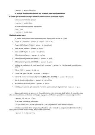 # pacman -S gnome-alsa-mixer

Se invita al alumno a experimentar por los menús para ponerlo a su gusto.
Haciendo que el entorno arranque automáticamente cuando arranque el equipo:
Como usuario root debo ejecutar:
# systemctl enable lxdm

Si estoy como usuario victor, previamente:
$ su – root
# systemctl enable lxdm

Añadiendo aplicaciones:
Se pueden añadir aplicaciones interesantes como, algunas están escritas en GTK3:
•

Firefox en Castellano: #

•

Plugin de Flash para Firefox: #

•

Visor de PDF potente: #

•

Visor de PDF ligero:

•

Editor de textos ligero:

•

Editor de textos potente de GNOME:

# pacman -S gedit

•

Editor de textos potente de GNOME:

# pacman -S gedit

•

Medidor de rendimiento de temas para GTK2: #

pacman -S firefox-i18n-es-es
pacman -S flashplugin

pacman -S evince

# pacman -S epdfview
# pacman -S leafpad

pacman -S gtkperf #

Ejecutar desde terminal como:

gtkperf -a

•

Cliente VNC:

•

Cliente VNC para GNOME:

•

Cliente de escritorio remoto multiprotocolo(RDP, VNC, XDMCP):

•

Suit de ofimática Libreoffice:

•

Herramienta de cálculo genius: #

•

Utilidad para ejecutar aplicaciones de escritorio que necesiten pivilegios de root:

# pacman -S gtk-vnc
# pacman -S vinagre
# pacman -S remmina

# pacman -S libreoffice
pacman -S genius
# pacman -S gksu

Algunas aplicaciones no aparecen en el menú de inicio, se deven invocar desde la linea de comandos, para
saber el comando busco los ficheros que integran el paquete y los ficheros ejecutables se ubicaran bajo /usr/bin:
# pacman -Ql gtk-vnc | less

Ya sé que el comando es gvncviewer.
Las aplicaciones para GNOME funcionan en LXDE sin problemas, por lo menos la mayoría.
Si hemos instalado el driver propietario de Nvidia se habrá instalado un programa de administración de la
tarjeta gráfica llamado nvidia-settings. Para volverlo a reinstalar:
# pacman -S nvidia-settings

 