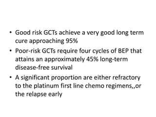 • Good risk GCTs achieve a very good long term
cure approaching 95%
• Poor-risk GCTs require four cycles of BEP that
attains an approximately 45% long-term
disease-free survival
• A significant proportion are either refractory
to the platinum first line chemo regimens,,or
the relapse early
 