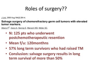 Roles of surgery??
• N: 125 pts who underwent
postchemotherapeutic resention
• Mean f/u: 120monthns
• 57% long term survivors who had raised TM
• Conslusion: salvage surgery results in long
term survival of more than 50%
 