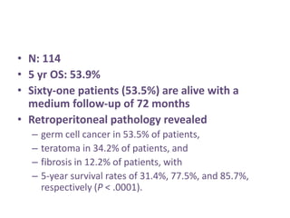 • N: 114
• 5 yr OS: 53.9%
• Sixty-one patients (53.5%) are alive with a
medium follow-up of 72 months
• Retroperitoneal pathology revealed
– germ cell cancer in 53.5% of patients,
– teratoma in 34.2% of patients, and
– fibrosis in 12.2% of patients, with
– 5-year survival rates of 31.4%, 77.5%, and 85.7%,
respectively (P < .0001).
 