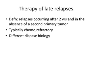 Therapy of late relapses
• Defn: relapses occurring after 2 yrs and in the
absence of a second primary tumor
• Typically chemo refractory
• Different disease biology
 