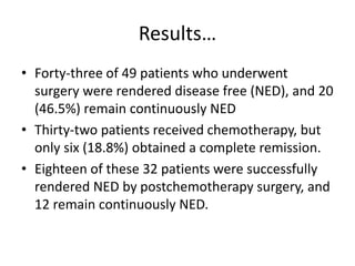 Results…
• Forty-three of 49 patients who underwent
surgery were rendered disease free (NED), and 20
(46.5%) remain continuously NED
• Thirty-two patients received chemotherapy, but
only six (18.8%) obtained a complete remission.
• Eighteen of these 32 patients were successfully
rendered NED by postchemotherapy surgery, and
12 remain continuously NED.
 
