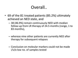 Overall..
• 69 of the 81 treated patients (85.2%) ultimately
achieved an NED state, and
– 38 (46.9%) remain continuously NED with median
follow-up from LR therapy of 24.5 months (range, 1 to
83 months),
– whereas nine other patients are currently NED after
therapy for subsequent relapses
– Conclusion on moleular markers could not be made
i/v/o low no. of samples tested
 