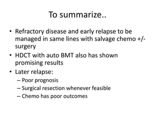 To summarize..
• Refractory disease and early relapse to be
managed in same lines with salvage chemo +/-
surgery
• HDCT with auto BMT also has shown
promising results
• Later relapse:
– Poor prognosis
– Surgical resection whenever feasible
– Chemo has poor outcomes
 
