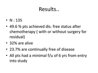 Results..
• N : 135
• 49.6 % pts achieved dis. free status after
chemotherapy ( with or without surgery for
residual)
• 32% are alive
• 23.7% are continually free of disease
• All pts had a minimal f/u of 6 yrs from entry
into study
 