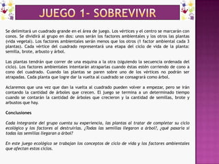 JUEGO 1- sobrevivirSe delimitará un cuadrado grande en el área de juego. Los vértices y el centro se marcarán con conos. Se dividirá al grupo en dos: unos serán los factores ambientales y los otros las plantas (vida vegetal). Los factores ambientales serán menos que los otros (1 factor ambiental cada 3 plantas). Cada vértice del cuadrado representará una etapa del ciclo de vida de la planta: semilla, brote, arbusto y árbol.Las plantas tendrán que correr de una esquina a la otra (siguiendo la secuencia ordenada del ciclo). Los factores ambientales intentarán atraparlas cuando éstas estén corriendo de cono a cono del cuadrado. Cuando las plantas se paren sobre uno de los vértices no podrán ser atrapadas. Cada planta que logre dar la vuelta al cuadrado se consagrará como árbol.Aclaremos que una vez que dan la vuelta al cuadrado pueden volver a empezar, pero se irán contando la cantidad de árboles que crecen. El juego se termina a un determinado tiempo cuando se contarán la cantidad de árboles que crecieron y la cantidad de semillas, brote y arbustos que hay.ConclusionesCada integrante del grupo cuenta su experiencia, las plantas al tratar de completar su ciclo ecológico y los factores al destruirlas. ¿Todas las semillas llegaron a árbol?, ¿qué pasaría si todas las semillas llegaran a árbol?En este juego ecológico se trabajan los conceptos de ciclo de vida y los factores ambientales que afectan estos ciclos.