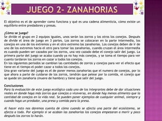 JUEGO 2- zanahoriasEl objetivo es el de aprender como funciona y qué es una cadena alimenticia, cómo existe un equilibrio entre predadores y presas.¿Cómo se juega?Se divide el grupo en 2 equipos iguales, unos serán los zorros y los otros los conejos. Después de divide el área de juego en 3 partes. Los zorros se colocaran en la parte intermedia, los conejos en una de los extremos y en el otro extremo las zanahorias. Los conejos deben de ir de uno de los extremos hacia el otro para tomar las zanahorias, cuando cruzan el área intermedia es cuando pueden ser cazados por los zorros, una vez cazado debe el conejo salir del juego. La primera parte del juego se acaba cuando ya no hay más conejos, y se toma el tiempo para ver cuanto tardaron los zorros en cazar a todos los conejos.En los siguientes periodos se cambian las cantidades de zorros y conejos para ver el efecto que tiene en el tiempo el poder cazar a todos los conejos.Una gran variante del juego es el de poner menos zanahorias que el numero de conejos, por lo que ahora a parte de cuidarse de los zorros, tendrán que pelear por la comida, el conejo que se quede sin zanahoria (muere de hambre) y tiene que salir del juego.ConclusionesPara la evaluación de este juego ecológico cada uno de los integrantes debe de dar situaciones reales en donde haya más zorros que conejos o viceversa, en donde hay menos alimento que la cantidad de conejos en la vida real. Se pueden poner ejemplos de cualquier animal, siempre y cuando haya un predador, una presa y comida para la presa.Al hacer esto nos daremos cuenta de cómo cuando se afecta una parte del ecosistema, se afecta a todo. Por ejemplo si se acaban las zanahorias los conejos empezaran a morir y poco después los zorros lo harán.