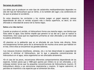 Derrames de petróleo:Los daños que se producen en este tipo de catástrofes medioambientales dependen no sólo del tipo de hidrocarburo que se vierte, si no también del lugar y las condiciones en las que se produce el accidente. En estos desastres las corrientes y los vientos juegan un papel especial, porque dependiendo de ellos el vertido ocupará más o menos superficie, es decir, se verá afectada la velocidad de avance de la marea negra.Daños a la vida marina:Cuando se produce el vertido, el hidrocarburo forma una mancha negra, una lámina que flota sobre el agua. Esta lámina impide que penetre la luz del sol y que se realice la fotosíntesis. Esto causa que los organismos primarios se vean afectados y con ellos toda la cadena alimenticia. El plancton es la población que se ve afectada de una forma más directa. Estos microorganismos forman parte de la alimentación de muchos otros seres que habitan en el mar, entre ellos se encuentran las grandes ballenas.