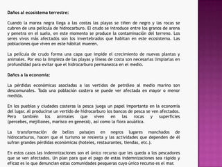 En el caso de los peces, encontramos diferentes comportamientos dependiendo de las especies. Existen peces que a 1000 ppm (partes por millón) no se ven afectados, y sin embargo existen larvas que ha pequeñas concentraciones de hidrocarburos mueren. El hidrocarburo afecta a sus estructuras respiratorias y mueren. Si logran sobrevivir, el petróleo se trasmitirá a las especies que se alimenten de ellos.Daños a la vida marina:Los cetáceos en principio no se tendrían que verse muy afectados de forma directa, puesto que se cree que son capaces de detectar una mancha de petróleo que flota en el agua y desviar su trayectoria. Pero sin embargo, como hemos dicho anteriormente, las grandes ballenas se ven afectadas de forma indirecta al desaparecer su alimento, el plancton. 