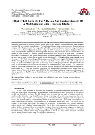 The International Journal of Engineering
And Science (IJES)
||Volume|| 1 ||Issue|| 2 ||Pages|| 168-176 ||2012||
ISSN: 2319 – 1813 ISBN: 2319 – 1805

 Effect Of Lift Force On The Adhesion And Bonding Strength Of
           A Model Airplane Wing - Fuselage Interface
                 1,
                     A. Sarada Rao, 2,A. Yashodhara Rao, 3, Appajosula S. Rao
                            1,
                         Naval Surface Warfare Center West Bethesda, MD, 20817 USA
                2,
                SEAP Students from Walt Whit man High School West Bethesda, MD, 20817 USA
    3,
       Now at Corrosion and Metallurgy Branch Div ision of Engineering US Nuclear Regulatory Co mmission
                                               Rockv ille, MD


------------------------------------------------------------Abstract---------------------------------------------------------------
In order to understand the effect of lift force on the adhesion and bond ing strength of airplane wing –fuselage
interface, this investigation was undertaken. Two airplanes with same wing cross section were designed using a
computer aided design program. The wings, although had the same area of cross section, the wing of one plane
is solid where as the second plane had a hollow wing with 0.003 m thick skin. In addition, the plane with solid
wings were attached at right angle to the fuselage while the wings that were hollow inside, were attached to the
airplane at angle of about 75o . Both the airplanes were produced using Accura SI 40 epo xy resin. The airplane
performance characteristics (viz. the lift and drag) were measured in a subsonic wind tunnel as a function of the
air speed and the angle of attack. The air speeds were in the range 65 – 215 kmph and the angle of attack was in
the range 0 – 15 o (both in ascending and descending positions).The results suggest that the plane with wings at
75o has better performance characteristics. The plane with hollo w wings failed at 215 kmph speed, and the
wings tore apart due to lift force generated by the wings at an ascending angle of 12.5 o . The p lane with solid
wings on the other hand survived the maximu m speed of 215 kmph and the angle of attack. The calculat ions
based on fracture mechanics indicated that the dynamic pressure produced by the airplane with its hollow wing
configuration at 215 kmph has generated stresses (at the wing-fuselage interface) that are greater than the
fracture stress of Accura SI 40 epo xy resin (79 MPa). The second plane with solid wings survived because the
stresses generated by the lift fo rces at the interface are far belo w that of the fracture strength of Accura SI 40
epoxy resin.

Keywords: Model airp lane, lift and drag, hallow and solid wings, epoxy resin, dynamic pressure, fracture
strength of resin
----------------------------------------------------------------------------------------------------------------------------------------
Date of Sub mission: 5, December, 2012                                              Date of Publication: 15, December 2012
---------------------------------------------------------------------------------------------------------------------------------------

1. Introduction
          When a plane moves the air molecu les near the airplane are disturbed and generate aerodynamic forces
[1,2]. The aerodynamic fo rces create a layer o f air near the surface and this layer is important in determining
the lift and drag of the airplane. The lift depends upon the shape size and angle of inclination and flow
conditions. For lifting the wing, the airflow over the top of the wing will be at lower pressure than that of the
flow under the wing. Near the t ips of the wing, the air is free to move fro m high pressure to lower pressure
region. This produces a pair of counter rotating vortices at the tip of the wings. The wingtip vortices produce a
down wash of air behind the wing, thus putting a drag on the forward motion of the plane. The location and the
influence of both lift and drag changes with the angle of inclination. The position for which the lift is maximu m
and the drag is low is called the crit ical angle of lift. The lift force produ ces great upward thrust on the wings
and the lift force increases with an increase in the wingspan. However, the larger the wingspan the higher the
lead acted on the hinges and or the joining of the wings to the fuselage The aim of this project is to investigate
the effect of wing position and the wing design parameters on the lift and drag, and the maximu m amount of
stresses the wings impose on the wing – fuselage joint of an airp lane.




www.theijes.com                                                      The IJES                                      Page 168
 