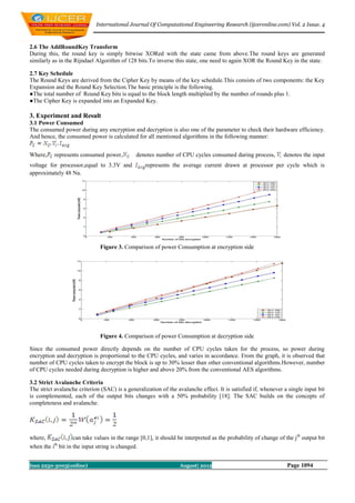International Journal Of Computational Engineering Research (ijceronline.com) Vol. 2 Issue. 4



2.6 The AddRoundKey Transform
During this, the round key is simply bitwise XORed with the state came from above.The round keys are generated
similarly as in the Rijndael Algorithm of 128 bits.To inverse this state, one need to again XOR the Round Key in the state.

2.7 Key Schedule
The Round Keys are derived from the Cipher Key by means of the key schedule.This consists of two components: the Key
Expansion and the Round Key Selection.The basic principle is the following.
●The total number of Round Key bits is equal to the block length multiplied by the number of rounds plus 1.
●The Cipher Key is expanded into an Expanded Key.

3. Experiment and Result
3.1 Power Consumed
The consumed power during any encryption and decryption is also one of the parameter to check their hardware efficiency.
And hence, the consumed power is calculated for all mentioned algorithms in the following manner:


Where,     represents consumed power,          denotes number of CPU cycles consumed during process,             denotes the input
voltage for processor,equal to 3.3V and            represents the average current drawn at processor per cycle which is
approximately 48 Na.




                               Figure 3. Comparison of power Consumption at encryption side




                               Figure 4. Comparison of power Consumption at decryption side

Since the consumed power directly depends on the number of CPU cycles taken for the process, so power during
encryption and decryption is proportional to the CPU cycles, and varies in accordance. From the graph, it is observed that
number of CPU cycles taken to encrypt the block is up to 30% lesser than other conventional algorithms.However, number
of CPU cycles needed during decryption is higher and above 20% from the conventional AES algorithms.

3.2 Strict Avalanche Criteria
The strict avalanche criterion (SAC) is a generalization of the avalanche effect. It is satisfied if, whenever a single input bit
is complemented, each of the output bits changes with a 50% probability [18]. The SAC builds on the concepts of
completeness and avalanche.




where,              can take values in the range [0,1], it should be interpreted as the probability of change of the j th output bit
when the ith bit in the input string is changed.


Issn 2250-3005(online)                                             August| 2012                                    Page 1094
 