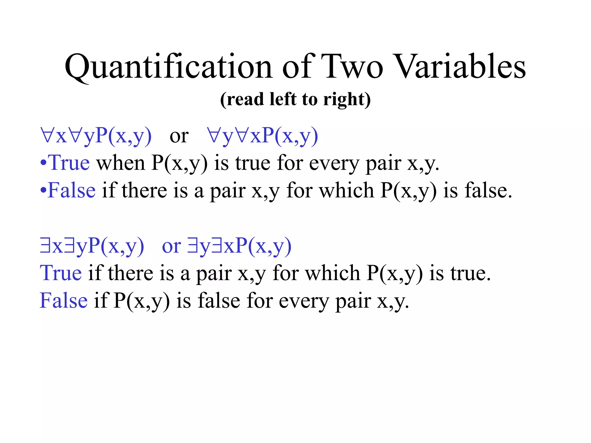 Quantification of Two Variables
(read left to right)
xyP(x,y) or yxP(x,y)
•True when P(x,y) is true for every pair x,y.
•False if there is a pair x,y for which P(x,y) is false.
xyP(x,y) or yxP(x,y)
True if there is a pair x,y for which P(x,y) is true.
False if P(x,y) is false for every pair x,y.
 
