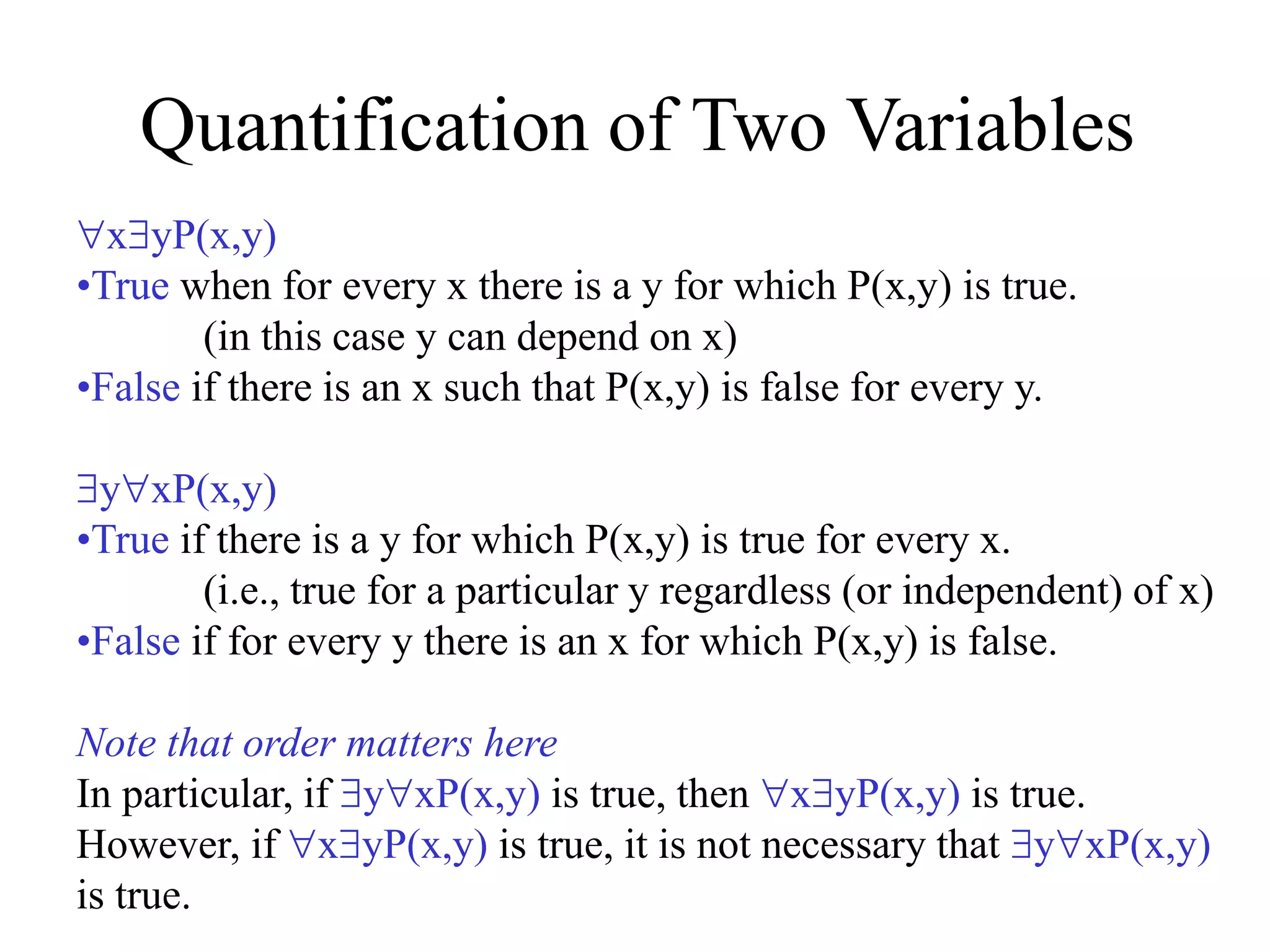 Quantification of Two Variables
xyP(x,y)
•True when for every x there is a y for which P(x,y) is true.
(in this case y can depend on x)
•False if there is an x such that P(x,y) is false for every y.
yxP(x,y)
•True if there is a y for which P(x,y) is true for every x.
(i.e., true for a particular y regardless (or independent) of x)
•False if for every y there is an x for which P(x,y) is false.
Note that order matters here
In particular, if yxP(x,y) is true, then xyP(x,y) is true.
However, if xyP(x,y) is true, it is not necessary that yxP(x,y)
is true.
 