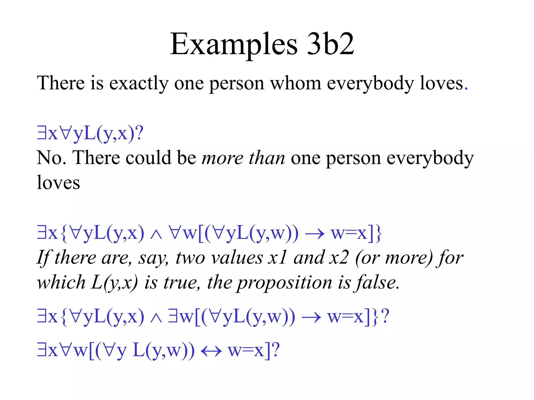 Examples 3b2
There is exactly one person whom everybody loves.
xyL(y,x)?
No. There could be more than one person everybody
loves
x{yL(y,x)  w[(yL(y,w))  w=x]}
If there are, say, two values x1 and x2 (or more) for
which L(y,x) is true, the proposition is false.
x{yL(y,x)  w[(yL(y,w))  w=x]}?
xw[(y L(y,w))  w=x]?
 