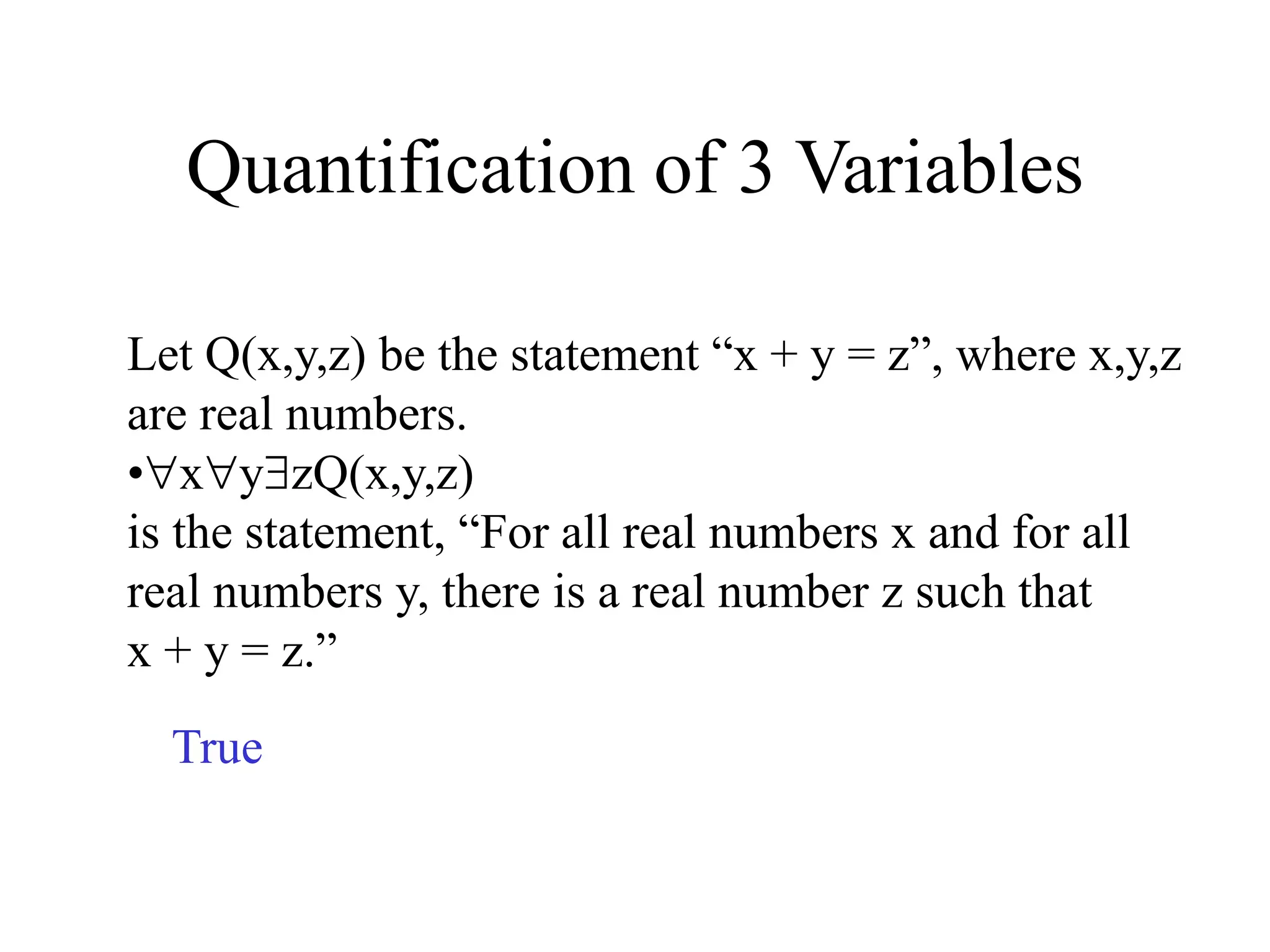 Quantification of 3 Variables
Let Q(x,y,z) be the statement “x + y = z”, where x,y,z
are real numbers.
•xyzQ(x,y,z)
is the statement, “For all real numbers x and for all
real numbers y, there is a real number z such that
x + y = z.”
True
 