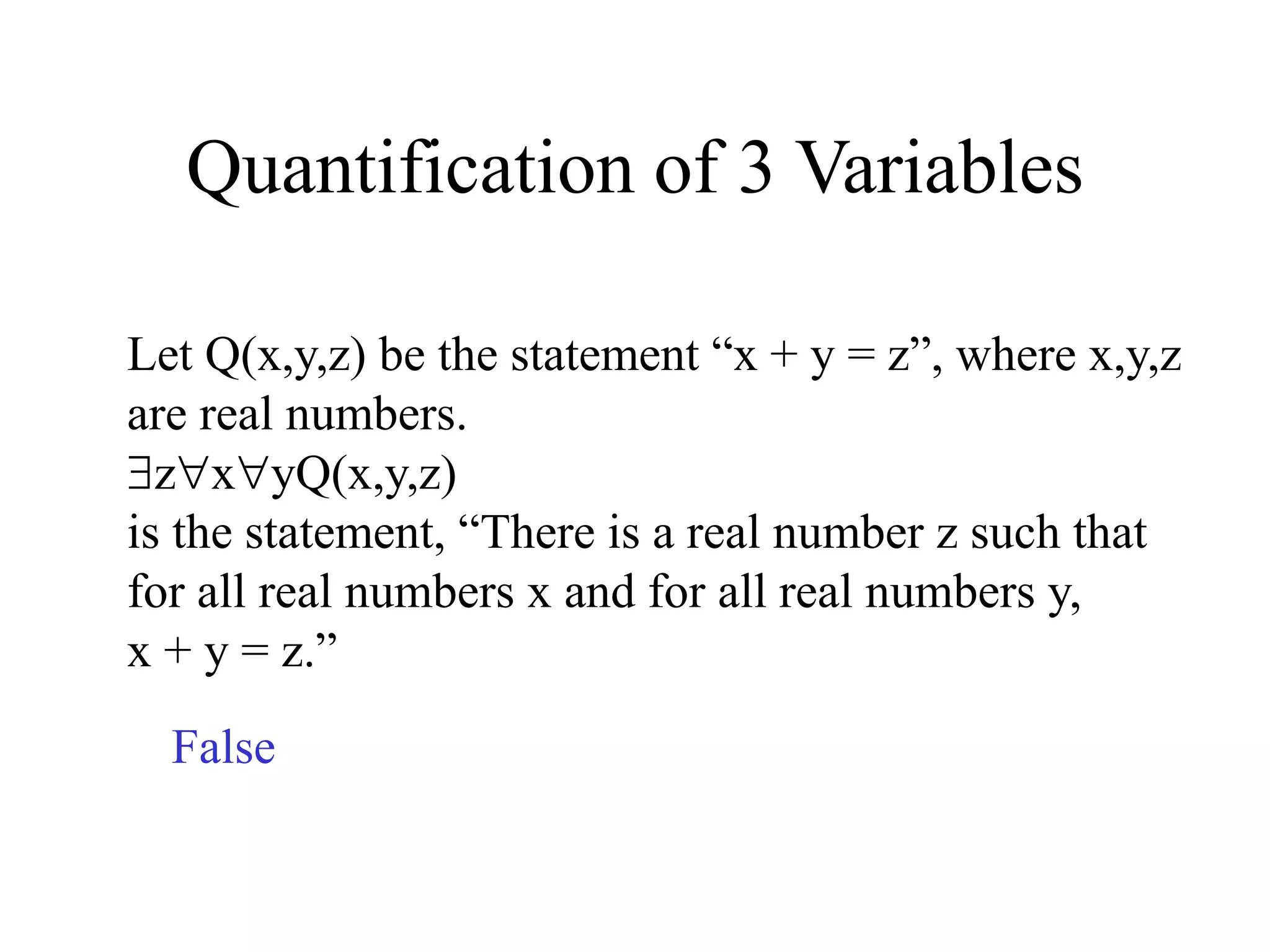 Quantification of 3 Variables
Let Q(x,y,z) be the statement “x + y = z”, where x,y,z
are real numbers.
zxyQ(x,y,z)
is the statement, “There is a real number z such that
for all real numbers x and for all real numbers y,
x + y = z.”
False
 