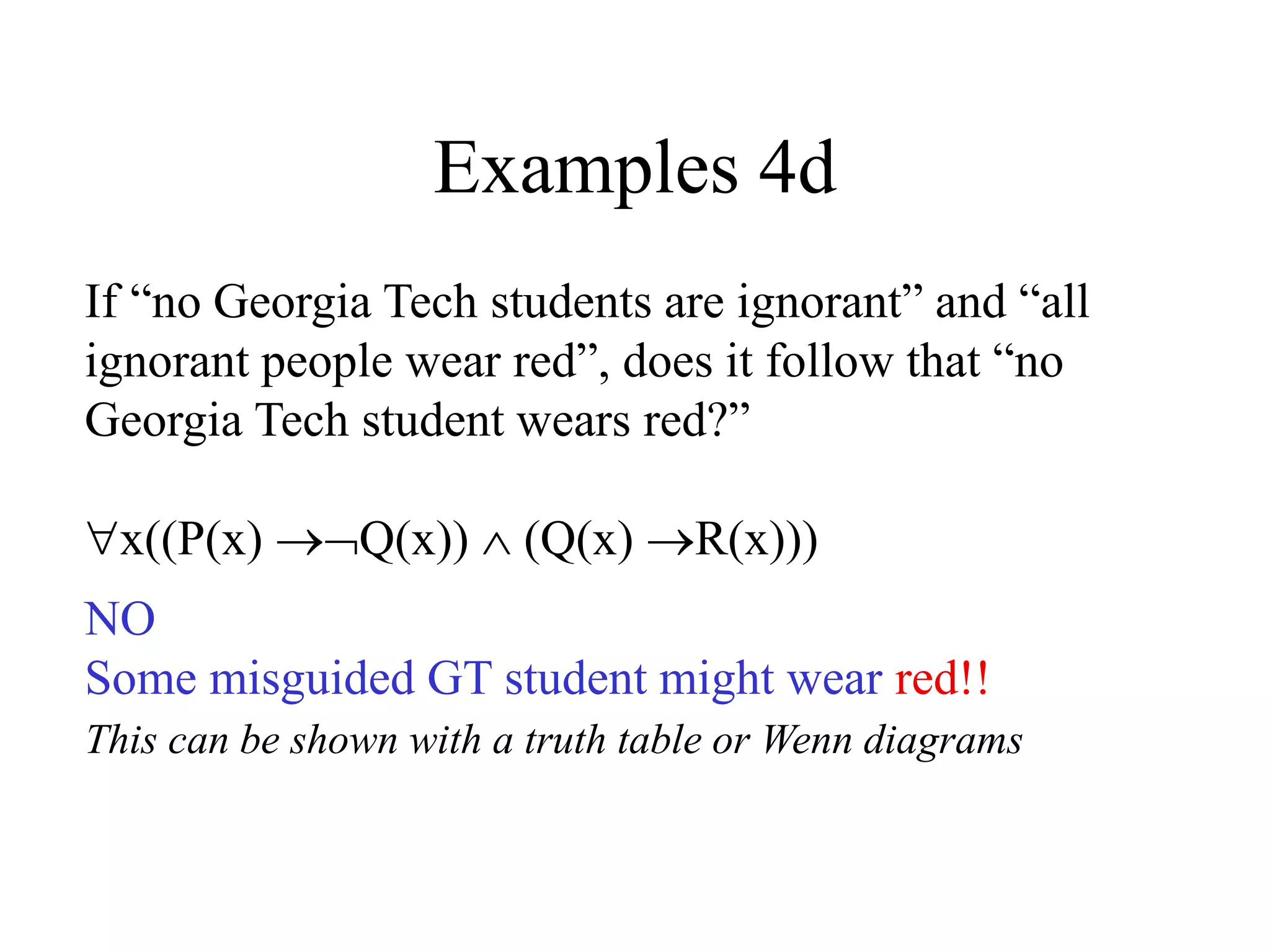 Examples 4d
If “no Georgia Tech students are ignorant” and “all
ignorant people wear red”, does it follow that “no
Georgia Tech student wears red?”
x((P(x) Q(x))  (Q(x) R(x)))
NO
Some misguided GT student might wear red!!
This can be shown with a truth table or Wenn diagrams
 