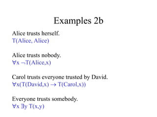 Examples 2b
Alice trusts herself.
T(Alice, Alice)
Alice trusts nobody.
x T(Alice,x)
Carol trusts everyone trusted by David.
x(T(David,x)  T(Carol,x))
Everyone trusts somebody.
x y T(x,y)
 