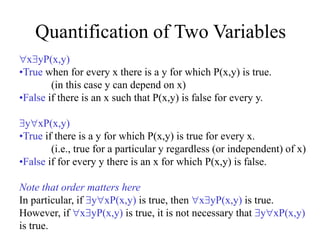 Quantification of Two Variables
xyP(x,y)
•True when for every x there is a y for which P(x,y) is true.
(in this case y can depend on x)
•False if there is an x such that P(x,y) is false for every y.
yxP(x,y)
•True if there is a y for which P(x,y) is true for every x.
(i.e., true for a particular y regardless (or independent) of x)
•False if for every y there is an x for which P(x,y) is false.
Note that order matters here
In particular, if yxP(x,y) is true, then xyP(x,y) is true.
However, if xyP(x,y) is true, it is not necessary that yxP(x,y)
is true.
 