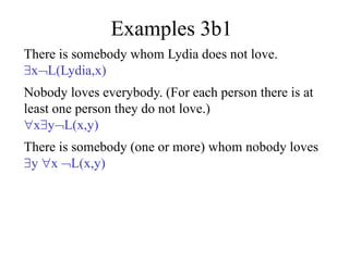 Examples 3b1
There is somebody whom Lydia does not love.
xL(Lydia,x)
Nobody loves everybody. (For each person there is at
least one person they do not love.)
xyL(x,y)
There is somebody (one or more) whom nobody loves
y x L(x,y)
 