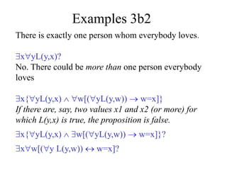 Examples 3b2
There is exactly one person whom everybody loves.
xyL(y,x)?
No. There could be more than one person everybody
loves
x{yL(y,x)  w[(yL(y,w))  w=x]}
If there are, say, two values x1 and x2 (or more) for
which L(y,x) is true, the proposition is false.
x{yL(y,x)  w[(yL(y,w))  w=x]}?
xw[(y L(y,w))  w=x]?
 