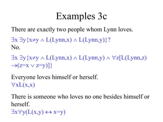 Examples 3c
There are exactly two people whom Lynn loves.
x y{xy  L(Lynn,x)  L(Lynn,y)}?
No.
x y{xy  L(Lynn,x)  L(Lynn,y)  z[L(Lynn,z)
(z=x  z=y)]}
Everyone loves himself or herself.
xL(x,x)
There is someone who loves no one besides himself or
herself.
xy(L(x,y)  x=y)
 