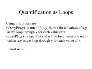 Quantification as Loops
Using this procedure
•xyP(x,y) is true if P(x,y) is true for all values of x,y
as we loop through y for each value of x.
•xyP(x,y) is true if P(x,y) is true for at least one set of
values x,y as we loop through y for each value of x.
…And so on….
 