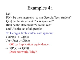 Examples 4a
Let
P(x) be the statement: “x is a Georgia Tech student”
Q(x) be the statement: “ x is ignorant”
R(x) be the statement: “x wears red”
and U is the set of all people.
No Georgia Tech students are ignorant.
x(P(x) Q(x))
x(P(x) Q(x))
OK by Implication equivalence.
x(P(x)  Q(x))
Does not work. Why?
 