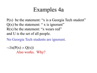 Examples 4a
P(x) be the statement: “x is a Georgia Tech student”
Q(x) be the statement: “ x is ignorant”
R(x) be the statement: “x wears red”
and U is the set of all people.
No Georgia Tech students are ignorant.
x(P(x)  Q(x))
Also works. Why?
 