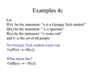 Examples 4c
Let
P(x) be the statement: “x is a Georgia Tech student”
Q(x) be the statement: “ x is ignorant”
R(x) be the statement: “x wears red”
and U is the set of all people.
No Georgia Tech student wears red.
x(P(x) R(x))
What about this?
x(R(x)  P(x))
 