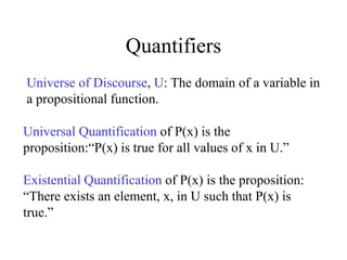 Quantifiers
Universe of Discourse, U: The domain of a variable in
a propositional function.
Universal Quantification of P(x) is the
proposition:“P(x) is true for all values of x in U.”
Existential Quantification of P(x) is the proposition:
“There exists an element, x, in U such that P(x) is
true.”
 