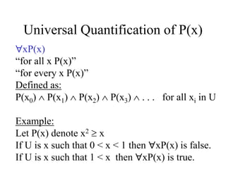Universal Quantification of P(x)
xP(x)
“for all x P(x)”
“for every x P(x)”
Defined as:
P(x0)  P(x1)  P(x2)  P(x3)  . . . for all xi in U
Example:
Let P(x) denote x2  x
If U is x such that 0 < x < 1 then xP(x) is false.
If U is x such that 1 < x then xP(x) is true.
 