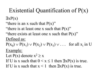 Existential Quantification of P(x)
xP(x)
“there is an x such that P(x)”
“there is at least one x such that P(x)”
“there exists at least one x such that P(x)”
Defined as:
P(x0)  P(x1)  P(x2)  P(x3)  . . . for all xi in U
Example:
Let P(x) denote x2  x
If U is x such that 0 < x  1 then xP(x) is true.
If U is x such that x < 1 then xP(x) is true.
 