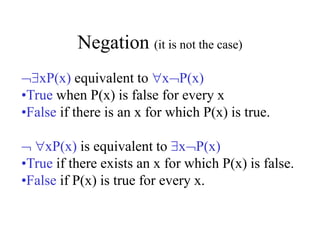 Negation (it is not the case)
xP(x) equivalent to xP(x)
•True when P(x) is false for every x
•False if there is an x for which P(x) is true.
 xP(x) is equivalent to xP(x)
•True if there exists an x for which P(x) is false.
•False if P(x) is true for every x.
 