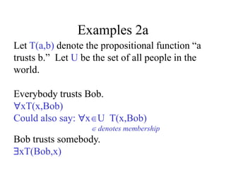 Examples 2a
Let T(a,b) denote the propositional function “a
trusts b.” Let U be the set of all people in the
world.
Everybody trusts Bob.
xT(x,Bob)
Could also say: xU T(x,Bob)
 denotes membership
Bob trusts somebody.
xT(Bob,x)
 