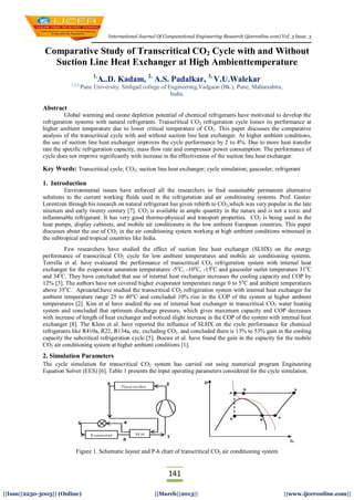 International Journal Of Computational Engineering Research (ijceronline.com) Vol. 3 Issue. 3
141
||Issn||2250-3005|| (Online) ||March||2013|| ||www.ijceronline.com||
Comparative Study of Transcritical CO2 Cycle with and Without
Suction Line Heat Exchanger at High Ambienttemperature
1,
A..D. Kadam, 2,
A.S. Padalkar, 3,
V.U.Walekar
1,2,3,
Pune University, Sinhgad college of Engineering,Vadgaon (Bk.), Pune, Maharashtra,
India.
Abstract
Global warming and ozone depletion potential of chemical refrigerants have motivated to develop the
refrigeration systems with natural refrigerants. Transcritical CO2 refrigeration cycle losses its performance at
higher ambient temperature due to lower critical temperature of CO2. This paper discusses the comparative
analysis of the transcritical cycle with and without suction line heat exchanger. At higher ambient conditions,
the use of suction line heat exchanger improves the cycle performance by 2 to 4%. Due to more heat transfer
rate the specific refrigeration capacity, mass flow rate and compressor power consumption. The performance of
cycle does not improve significantly with increase in the effectiveness of the suction line heat exchanger.
Key Words: Transcritical cycle; CO2; suction line heat exchanger; cycle simulation; gascooler; refrigerant
1. Introduction
Environmental issues have enforced all the researchers to find sustainable permanent alternative
solutions to the current working fluids used in the refrigeration and air conditioning systems. Prof. Gustav
Lorentzen through his research on natural refrigerant has given rebirth to CO2,which was very popular in the late
nineteen and early twenty century [7]. CO2 is available in ample quantity in the nature and is not a toxic and
inflammable refrigerant. It has very good thermo-physical and transport properties. CO2 is being used in the
heat pumps, display cabinets, and mobile air conditioners in the low ambient European countries. This paper
discusses about the use of CO2 in the air conditioning system working at high ambient conditions witnessed in
the subtropical and tropical countries like India.
Few researchers have studied the effect of suction line heat exchanger (SLHX) on the energy
performance of transcritical CO2 cycle for low ambient temperatures and mobile air conditioning systems.
Torrella et al. have evaluated the performance of transcritical CO2 refrigeration system with internal heat
exchanger for the evaporator saturation temperatures -5o
C, -10o
C, -15o
C and gascooler outlet temperature 31o
C
and 34o
C. They have concluded that use of internal heat exchanger increases the cooling capacity and COP by
12% [3]. The authors have not covered higher evaporator temperature range 0 to 5o
C and ambient temperatures
above 35o
C. Apreaetal.have studied the transcritical CO2 refrigeration system with internal heat exchanger for
ambient temperature range 25 to 40o
C and concluded 10% rise in the COP of the system at higher ambient
temperatures [2]. Kim et al have studied the use of internal heat exchanger in transcritical CO2 water heating
system and concluded that optimum discharge pressure, which gives maximum capacity and COP decreases
with increase of length of heat exchanger and noticed slight increase in the COP of the system with internal heat
exchanger [8]. The Klein et al. have reported the influence of SLHX on the cycle performance for chemical
refrigerants like R410a, R22, R134a, etc. excluding CO2. and concluded there is 13% to 53% gain in the cooling
capacity the subcritical refrigeration cycle [5]. Boewe et al. have found the gain in the capacity for the mobile
CO2 air conditioning system at higher ambient conditions [1].
2. Simulation Parameters
The cycle simulation for transcritical CO2 system has carried out using numerical program Engineering
Equation Solver (EES) [6]. Table 1 presents the input operating parameters considered for the cycle simulation.
Figure 1. Schematic layout and P-h chart of transcritical CO2 air conditioning system
 