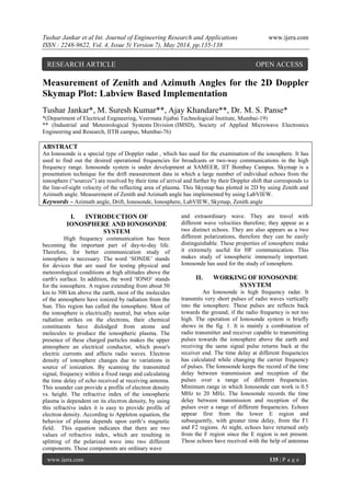 Tushar Jankar et al Int. Journal of Engineering Research and Applications www.ijera.com
ISSN : 2248-9622, Vol. 4, Issue 5( Version 7), May 2014, pp.135-138
www.ijera.com 135 | P a g e
Measurement of Zenith and Azimuth Angles for the 2D Doppler
Skymap Plot: Labview Based Implementation
Tushar Jankar*, M. Suresh Kumar**, Ajay Khandare**, Dr. M. S. Panse*
*(Department of Electrical Engineering, Veermata Jijabai Technological Institute, Mumbai-19)
** (Industrial and Meteorological Systems Division (IMSD), Society of Applied Microwave Electronics
Engineering and Research, IITB campus, Mumbai-76)
ABSTRACT
An Ionosonde is a special type of Doppler radar , which has used for the examination of the ionosphere. It has
used to find out the desired operational frequencies for broadcasts or two-way communications in the high
frequency range. Ionosonde system is under development at SAMEER, IIT Bombay Campus. Skymap is a
presentation technique for the drift measurement data in which a large number of individual echoes from the
ionosphere (“sources”) are resolved by their time of arrival and further by their Doppler shift that corresponds to
the line-of-sight velocity of the reflecting area of plasma. This Skymap has plotted in 2D by using Zenith and
Azimuth angle. Measurement of Zenith and Azimuth angle has implemented by using LabVIEW.
Keywords – Azimuth angle, Drift, Ionosonde, Ionosphere, LabVIEW, Skymap, Zenith angle
I. INTRODUCTION OF
IONOSPHERE AND IONOSONDE
SYSTEM
High frequency communication has been
becoming the important part of day-to-day life.
Therefore, for better communication study of
ionosphere is necessary. The word „SONDE‟ stands
for devices that are used for testing physical and
meteorological conditions at high altitudes above the
earth's surface. In addition, the word „IONO‟ stands
for the ionosphere. A region extending from about 50
km to 500 km above the earth, most of the molecules
of the atmosphere have ionized by radiation from the
Sun. This region has called the ionosphere. Most of
the ionosphere is electrically neutral, but when solar
radiation strikes on the electrons, their chemical
constituents have dislodged from atoms and
molecules to produce the ionospheric plasma. The
presence of these charged particles makes the upper
atmosphere an electrical conductor, which posse's
electric currents and affects radio waves. Electron
density of ionosphere changes due to variations in
source of ionization. By scanning the transmitted
signal, frequency within a fixed range and calculating
the time delay of echo received at receiving antenna.
This sounder can provide a profile of electron density
vs. height. The refractive index of the ionospheric
plasma is dependent on its electron density, by using
this refractive index it is easy to provide profile of
electron density. According to Appleton equation, the
behavior of plasma depends upon earth‟s magnetic
field. This equation indicates that there are two
values of refractive index, which are resulting in
splitting of the polarized wave into two different
components. These components are ordinary wave
and extraordinary wave. They are travel with
different wave velocities therefore; they appear as a
two distinct echoes. They are also appears as a two
different polarizations, therefore they can be easily
distinguishable. These properties of ionosphere make
it extremely useful for HF communication. This
makes study of ionospheric immensely important.
Ionosonde has used for the study of ionosphere.
II. WORKING OF IONOSONDE
SYSYTEM
An Ionosonde is high frequency radar. It
transmits very short pulses of radio waves vertically
into the ionosphere. These pulses are reflects back
towards the ground, if the radio frequency is not too
high. The operation of Ionosonde system is briefly
shows in the fig. 1. It is mainly a combination of
radio transmitter and receiver capable to transmitting
pulses towards the ionosphere above the earth and
receiving the same signal pulse returns back at the
receiver end. The time delay at different frequencies
has calculated while changing the carrier frequency
of pulses. The Ionosonde keeps the record of the time
delay between transmission and reception of the
pulses over a range of different frequencies.
Minimum range in which Ionosonde can work is 0.5
MHz to 20 MHz. The Ionosonde records the time
delay between transmission and reception of the
pulses over a range of different frequencies. Echoes
appear first from the lower E region and
subsequently, with greater time delay, from the F1
and F2 regions. At night, echoes have returned only
from the F region since the E region is not present.
These echoes have received with the help of antennas
RESEARCH ARTICLE OPEN ACCESS
 