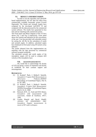 Tushar Jankar et al Int. Journal of Engineering Research and Applications www.ijera.com
ISSN : 2248-9622, Vol. 4, Issue 5( Version 7), May 2014, pp.135-138
www.ijera.com 138 | P a g e
VI. RESULT AND DISCUSSION
In order to test the algorithm and LabVIEW
based implementation, the raw data has taken from
commercially available Ionosonde system (Lowell
Digisonde). The Zenith and Azimuth Angles have
computed by the developed LabVIEW VI and
compared with the data processed by the commercial
system software. The results have generated in less
time and are matching with commercial system.
The Front panel and Block diagram of this VI have
shown Fig 3 and Fig 4 respectively, Front panel
shows the controls and indicators for the convenience
of the user. User has provided with selectable control
for setting the .dft file for the calculation of zenith
and azimuth angles. In addition, calculated angles
have displayed on front panel using 2D numeric array
indicator.
The results obtained from this implementation are
matching with the data processed by commercial
software accepted worldwide.
The calculated azimuth and zenith angles of the
ionospheric targets will be used to compute drift
velocity of the ionospheric layer.
VII. ACKNOWLEDGEMENTS
We would like to acknowledge the faculty
of VJTI for being a source of inspiration and faculty
of SAMEER for their constant support and
encouragement.
REFERENCES
[1] D. Kouba,P. Šauli, J. Boška,O. Santolík,
Ionospheric F-region Drift Measurements in
Observatory Průhonice,WDS'07
Proceedings of Contributed Papers, Part II,
81–85, 2007.
[2] D. Kouba,P. Šauli, J. Boška,O. Santolík,
Ionospheric F-region Drift Measurements,
WDS'06 Proceedings of Contributed Papers,
Part II, 36–41, 2006.
[3] Reinisch, B.W., J.L. Scali and D.M. Haines,
Ionospheric drift measurements with
ionosondes, Annali di Geofisica, 695-7,
1998.
[4] Cesidio Bianchi and David Altadill,
ANNALS OF GEOPHYSICS 2005.
Ionospheric Doppler measurements by
means of HF-radar techniques
 