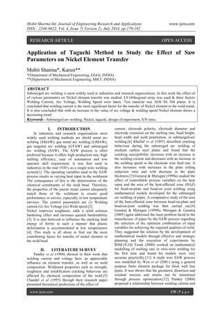 Mohit Sharma Int. Journal of Engineering Research and Applications www.ijera.com 
ISSN : 2248-9622, Vol. 4, Issue 7( Version 2), July 2014, pp.179-182 
www.ijera.com 179 | P a g e 
Application of Taguchi Method to Study the Effect of Saw Parameters on Nickel Element Transfer Mohit Sharma*, Karun** *(Department of Mechanical Engineering, GGGI, INDIA) **(Department of Mechanical Engineering, MIET, INDIA) ABSTRACT Submerged arc welding is most widely used in industries and research organizations. In this work the effect of of various parameters on Nickel element transfer was studied. L9 Orthogonal array was used & three factors Welding Current, Arc Voltage, Welding Speed were taken. Test material was AISI SS 304 plates. It is concluded that welding current is the most significant factor for the transfer of Nickel element to the weld metal. It is also concluded that with an increase in the value of arc voltage & welding speed Nickel element shows a decreasing trend 
Keywords - Submerged arc welding, Nickel, taguchi, design of experiment, S/N ratio. 
I. INTRODUCTION 
In industries and research organizations most widely used welding methods are shield metal arc welding (SMAW), gas metal arc welding (GMAW), gas tungsten arc welding (GTAW) and submerged arc welding (SAW). The SAW process is often preferred because it offers high production rate, high melting efficiency, ease of automation and low operator skill requirement. It was first used in industries in the mid 1930’s as a single-wire welding system[1]. The operating variables used in the SAW process results in varying heat input in the weldment The consequence of this is the deterioration of the chemical constituents of the weld bead. Therefore, the properties of the parent metal cannot adequately match those of the weldment to ensure good performance in service, especially in low temperature services. The control parameters are (i) Welding current (ii) Arc Voltage (iii) Weld speed.[2] Nickel improves toughness, adds a solid solution hardening effect and increases quench hardenability [3]. It is also believed to influence the stacking fault energy of ferrite in such a manner that plastic deformation is accommodated at low temperatures [4]. This study is all about to find out the most contributing factor for transfer of nickel element in the weld bead. 
II. LITERATURE SURVEY 
Pandey et al (1994) showed in their work that welding current and voltage have an appreciable influence on element transfer, as well as on weld composition. Weldment properties such as strength, toughness and solidification cracking behaviour are affected by chemical composition of the weld.[5] Chandel et al (1997) through their research paper presented theoretical predictions of the effect of 
current, electrode polarity, electrode diameter and electrode extension on the melting rate, bead height, bead width and weld penetration, in submerged-arc welding.[6] Khallaf et al (1997) described cracking behaviour during the submerged arc welding of medium carbon steel plates and found that the cracking susceptibility increases with an increase in the welding current and decreases with an increase in the welding speed or the electrode wire feed rate. It also increases with increases in the plate rolling reduction ratio and with decrease in the plate thickness.[7] Gunaraj & Murugan (1999a) studied the effect of controllable process variables on the heat input and the area of the heat-affected zone (HAZ) for bead-on-plate and bead-on joint welding using mathematical models developed for the submerged arc welding of pipes. A comparative study of the area of the heat-effected zone between bead-on-plate and bead-on-joint welding was then carried out.[8] Gunaraj & Murugan (1999b), Murugan & Gunaraj (2005) again addressed the main problem faced in the manufacture of pipes by the SAW process regarding the selection of the optimum combination of input variables for achieving the required qualities of weld. They suggested the solution by the development of mathematical models through effective and strategic planning and the execution of experiments by RSM.[9,10] Tušek (2000) worked on mathematical modelling of melting rate in twin-wire welding for the first time and found his models were very accurate practically.[11] A multi wire SAW process was modelled by Wen et al (2001) using a general purpose finite element package for thick wall line pipes. It was shown that the geometric distortion and residual stresses and strains can be minimized through process optimization.[12] Pandey (2004) proposed a relationship between welding current and 
RESEARCH ARTICLE OPEN ACCESS  