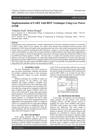 Vishalaxi. S Godi Int. Journal of Engineering Research and Applications www.ijera.com 
ISSN : 2248-9622, Vol. 4, Issue 7( Version 6), July 2014, pp.154-157 
www.ijera.com 154 | P a g e 
Implementation of UART with BIST Technique Using Low Power 
LFSR 
Vishalaxi Godi1, Rohini Hongal2 
K.L.E. Society's B. V. Bhoomraddi College of Engineering & Technology Vidyanagar, Hubli - 580 031. 
Karnataka State - INDIA. 
K.L.E. Society's B. V. Bhoomraddi College of Engineering & Technology Vidyanagar, Hubli - 580 031. 
Karnataka State - INDIA. 
Abstract 
Asynchronous serial communication is usually implemented by Universal Asynchronous Receiver Transmitter 
(UART), mostly used for low expense, low speed, short distance data exchange between processor and 
peripherals. UART allows full duplex serial communication link, and is used in data communication and control 
system. There is a need for realizing the UART function in a single or a very few chips. Further, design systems 
without full testability are open to the increased possibility of product failures and missed market opportunities. 
Also, it is necessary to ensure the data transfer is error proof. This project targets the introduction of Built-in self 
test (BIST) and Status register to UART. The basic idea is to reduce the switching activity among the test 
patterns at the most. In this approach, the single input change patterns generated by a counter and a gray code 
generator are Exclusive-ORed with the seed generated by the low power linear feedback shift register [LP-LFSR]. 
The 8-bit UART with status register and BIST module is coded in Verilog HDL and synthesized and simulated 
using Xilinx XST and ISim version 14.4 and realized on FPGA. 
I. INTRODUCTION 
The main challenging in the VLSI circuits are 
area cost power performance reliability and demand 
for portable computing devices is also increasing. 
These applications require low power dissipation 
circuits. 
Different techniques are available to reduce the 
switching activities of test patterns. For linear 
feedback shift register (LFSR), a modified clock 
scheme in which only half of the D flip-flops works, 
thus only half of the test pattern can be switched. This 
can reduce the average power compared to traditional 
linear feedback shift register (LFSR).A better low 
power can be achieved by using single input change 
pattern generators. The combination of LFSR and scan 
shift register is used to generate random single input 
charge sequence, it is proposed that (2m-1) single 
input change test vectors can be inserted between two 
adjustment vectors generated by LFSR, m is length of 
LFSR. In it is proposed that 2m single input changing 
data is inserted between two neighboring seeds. The 
average and peak power are reduced by using the 
above techniques. Still, the switching activities will be 
large when clock frequency is high. 
II. BIST TECHNIQUE 
VLSI testing problems like Test generation 
problems,input combinatorial problems, gate to I/O 
pin ratio problems are discussed [3] and this motivated 
designers to identify reliable test methods in solving 
these difficulties. An insertion of special test circuitry 
on the VLSI circuit that allows efficient test coverage 
is the answer to the matter.This has been addressed by 
the need for design for testability (DFT) and hence the 
need for BIST. BIST is an on-chip test logic that is 
utilized to test the functional logic of a chip, by itself. 
Fig. 1shows a BIST module composition. 
Fig 1:Generic BIST architecture 
III. PROPOSED METHOD 
In this paper, we proposed a novel architecture 
which generates the test patterns with reduced 
switching activities. LP-TPG structure consists of 
modified low power linear feedback shift register 
(LPLFSR), m-bit counter, gray counter, NOR-gate 
structure and XOR-array. The m-bit counter is 
initialized with Zeros and which generates 2m test 
patterns in sequence. The m-bit counter and gray code 
generator are controlled by common clock signal 
[CLK]. The output of m-bit counter is applied as input 
to gray code generator and NOR-gate structure. When 
all the bits of counter output are Zero, the NOR-gate 
output is one. Only when the NOR-gate output is one, 
the clock signal is applied to activate the LP-LFSR 
which generates the next seed. The seed generated 
RESEARCH ARTICLE OPEN ACCESS 
 