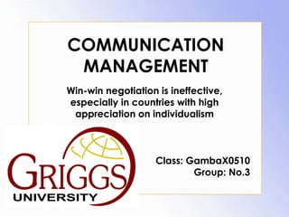 COMMUNICATION
 MANAGEMENT
Win-win negotiation is ineffective,
especially in countries with high
 appreciation on individualism



                   Class: GambaX0510
                           Group: No.3
 