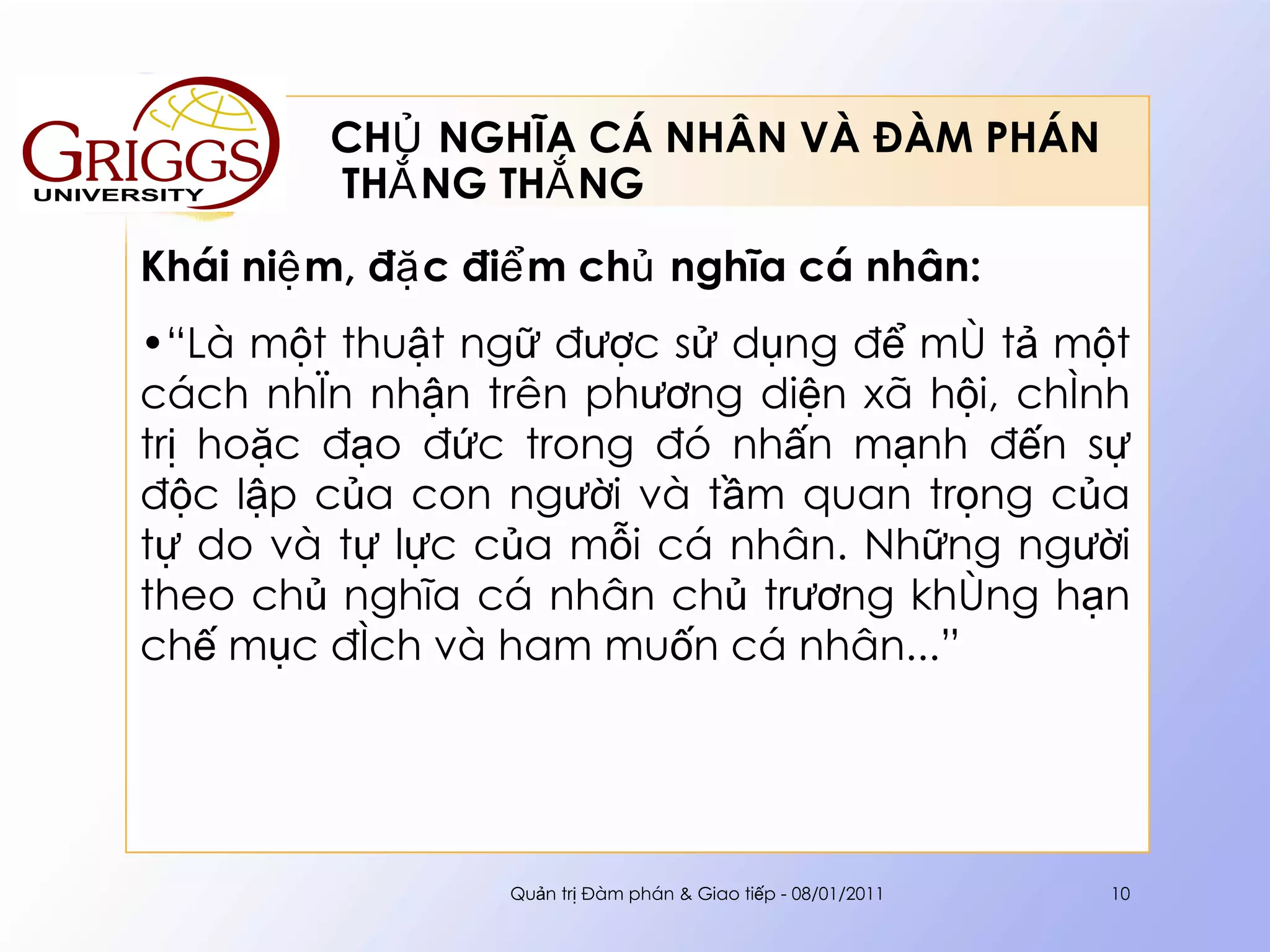 CHỦ NGHĨA CÁ NHÂN VÀ ĐÀM PHÁN  THẮNG THẮNG Khái niệm, đặc điểm chủ nghĩa cá nhân : “ L à một thuật ngữ được sử dụng để mô tả một cách nhìn nhận trên phương diện xã hội, chính trị hoặc đạo đức trong đó nhấn mạnh đến sự độc lập của con người và tầm quan trọng của tự do và tự lực của mỗi cá nhân. Những người theo chủ nghĩa cá nhân chủ trương không hạn chế mục đích và ham muốn cá nhân .. . ”   Quản trị Đàm phán & Giao tiếp - 08/01/2011 