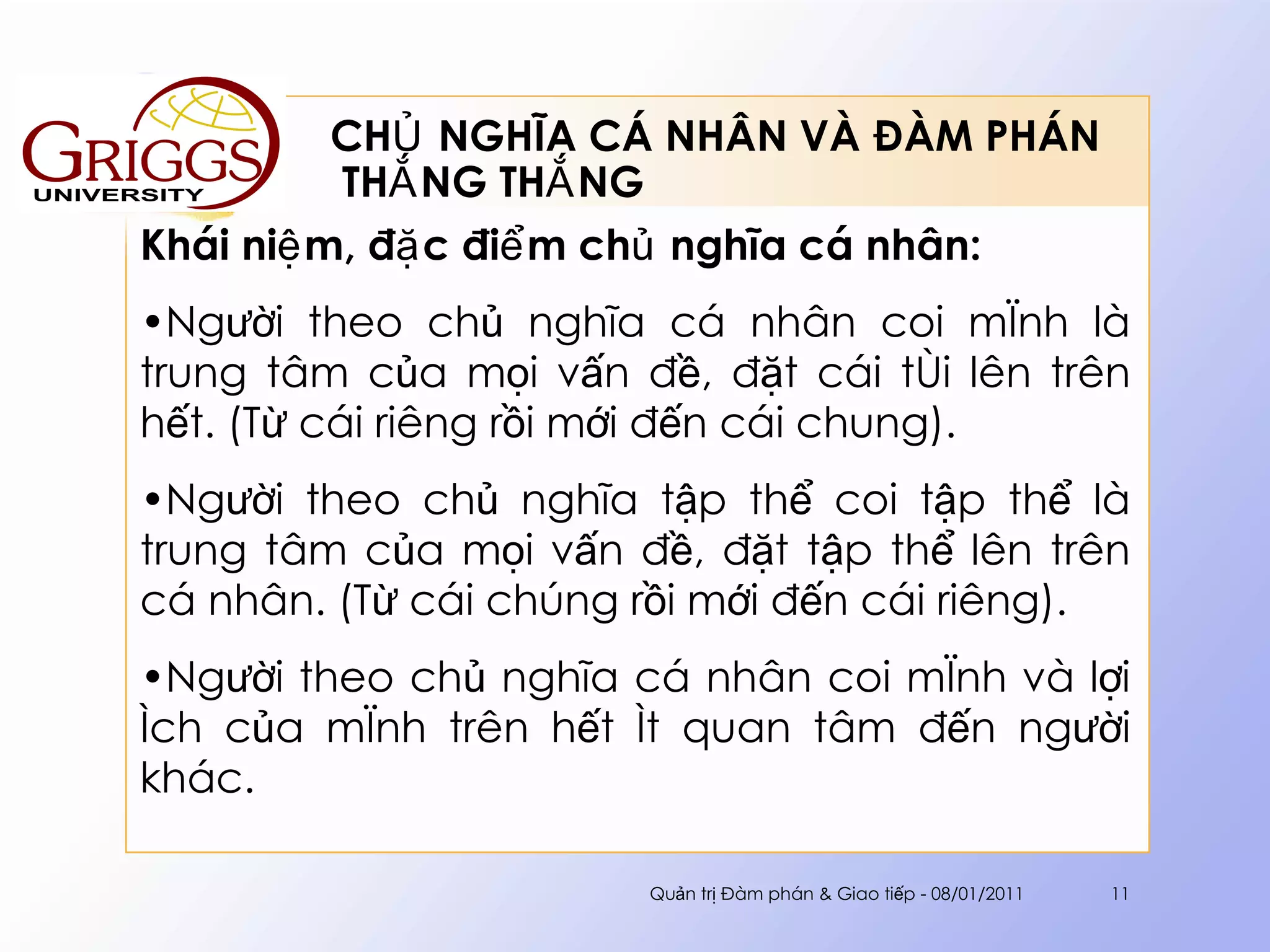 CHỦ NGHĨA CÁ NHÂN VÀ ĐÀM PHÁN  THẮNG THẮNG Khái niệm, đặc điểm chủ nghĩa cá nhân : Người theo chủ nghĩa cá nhân coi mình là trung tâm của mọi vấn đề, đặt cái tôi lên trên hết. (Từ cái riêng rồi mới đến cái chung).  Người theo chủ nghĩa tập thể coi tập thể là trung tâm của mọi vấn đề, đặt tập thể lên trên cá nhân. (Từ cái chúng rồi mới đến cái riêng). Người theo chủ nghĩa cá nhân coi mình và lợi ích của mình trên hết ít quan tâm đến người khác. Quản trị Đàm phán & Giao tiếp - 08/01/2011 