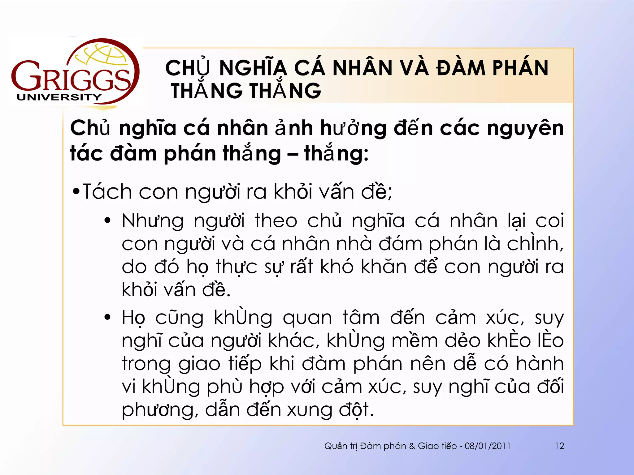 CHỦ NGHĨA CÁ NHÂN VÀ ĐÀM PHÁN  THẮNG THẮNG Chủ nghĩa cá nhân ảnh hưởng đến các nguyên tác đàm phán thắng – thắng : Tách con người ra khỏi vấn đề; Nhưng người theo chủ nghĩa cá nhân lại coi con người và cá nhân nhà đám phán là chính, do đó họ thực sự rất khó khăn để con người ra khỏi vấn đề.  Họ cũng không quan tâm đến cảm xúc, suy nghĩ của người khác, không mềm dẻo khéo léo trong giao tiếp khi đàm phán nên dễ có hành vi không phù hợp với cảm xúc, suy nghĩ của đối phương, dẫn đến xung đột. Quản trị Đàm phán & Giao tiếp - 08/01/2011 