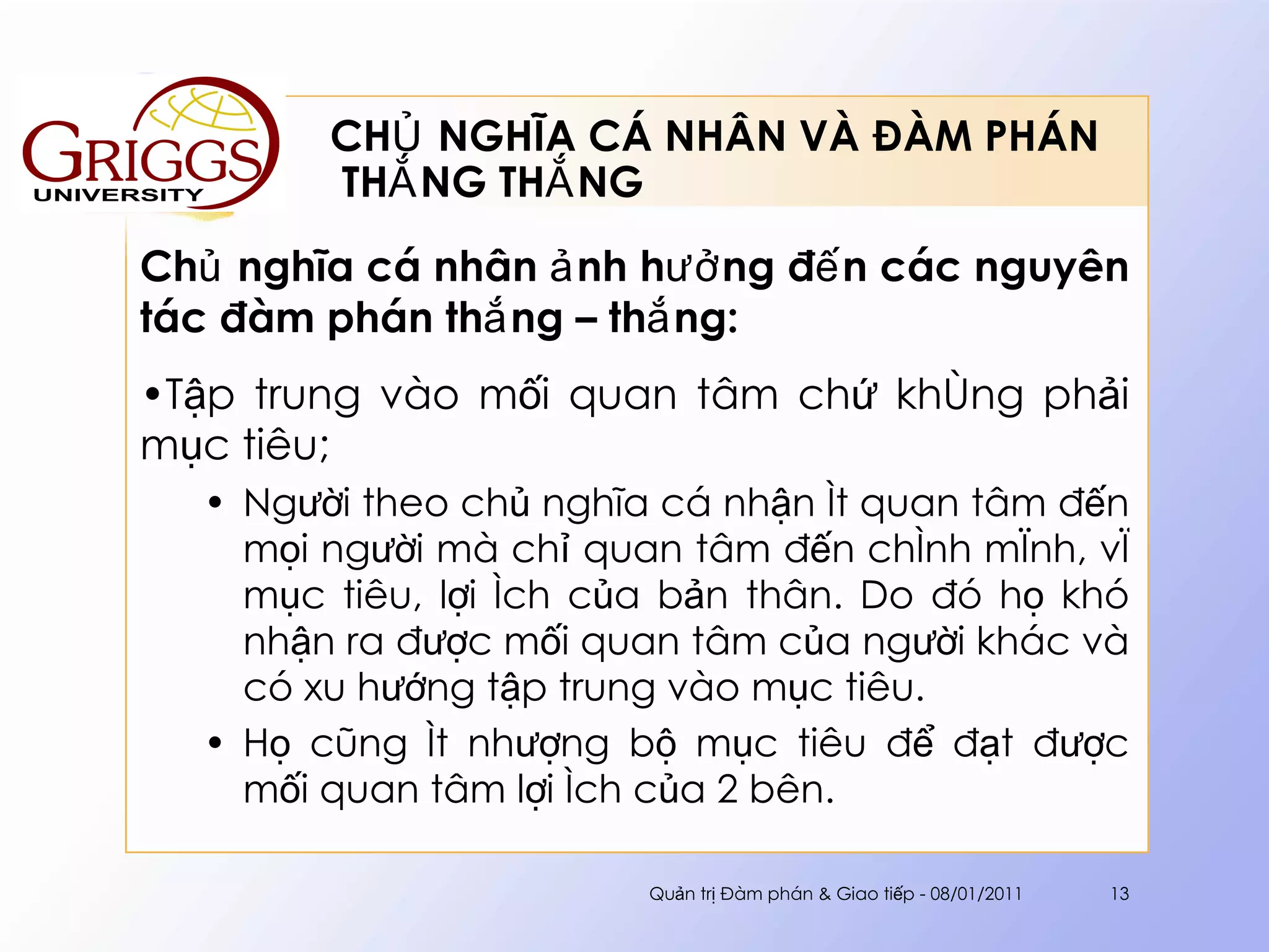 CHỦ NGHĨA CÁ NHÂN VÀ ĐÀM PHÁN  THẮNG THẮNG Chủ nghĩa cá nhân ảnh hưởng đến các nguyên tác đàm phán thắng – thắng : Tập trung vào mối quan tâm chứ không phải mục tiêu; Người theo chủ nghĩa cá nhận ít quan tâm đến mọi người mà chỉ quan tâm đến chính mình, vì mục tiêu, lợi ích của bản thân. Do đó họ khó nhận ra được mối quan tâm của người khác và có xu hướng tập trung vào mục tiêu. Họ cũng ít nhượng bộ mục tiêu để đạt được mối quan tâm lợi ích của 2 bên. Quản trị Đàm phán & Giao tiếp - 08/01/2011 