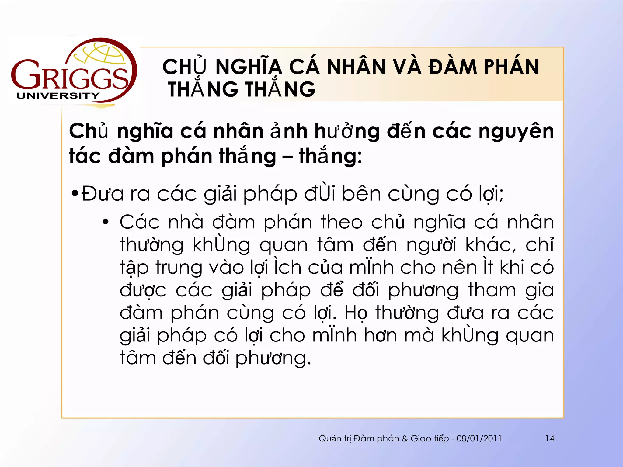 CHỦ NGHĨA CÁ NHÂN VÀ ĐÀM PHÁN  THẮNG THẮNG Chủ nghĩa cá nhân ảnh hưởng đến các nguyên tác đàm phán thắng – thắng : Đưa ra các giải pháp đôi bên cùng có lợi; Các nhà đàm phán theo chủ nghĩa cá nhân thường không quan tâm đến người khác, chỉ tập trung vào lợi ích của mình cho nên ít khi có được các giải pháp để đối phương tham gia đàm phán cùng có lợi. Họ thường đưa ra các giải pháp có lợi cho mình hơn mà không quan tâm đến đối phương. Quản trị Đàm phán & Giao tiếp - 08/01/2011 