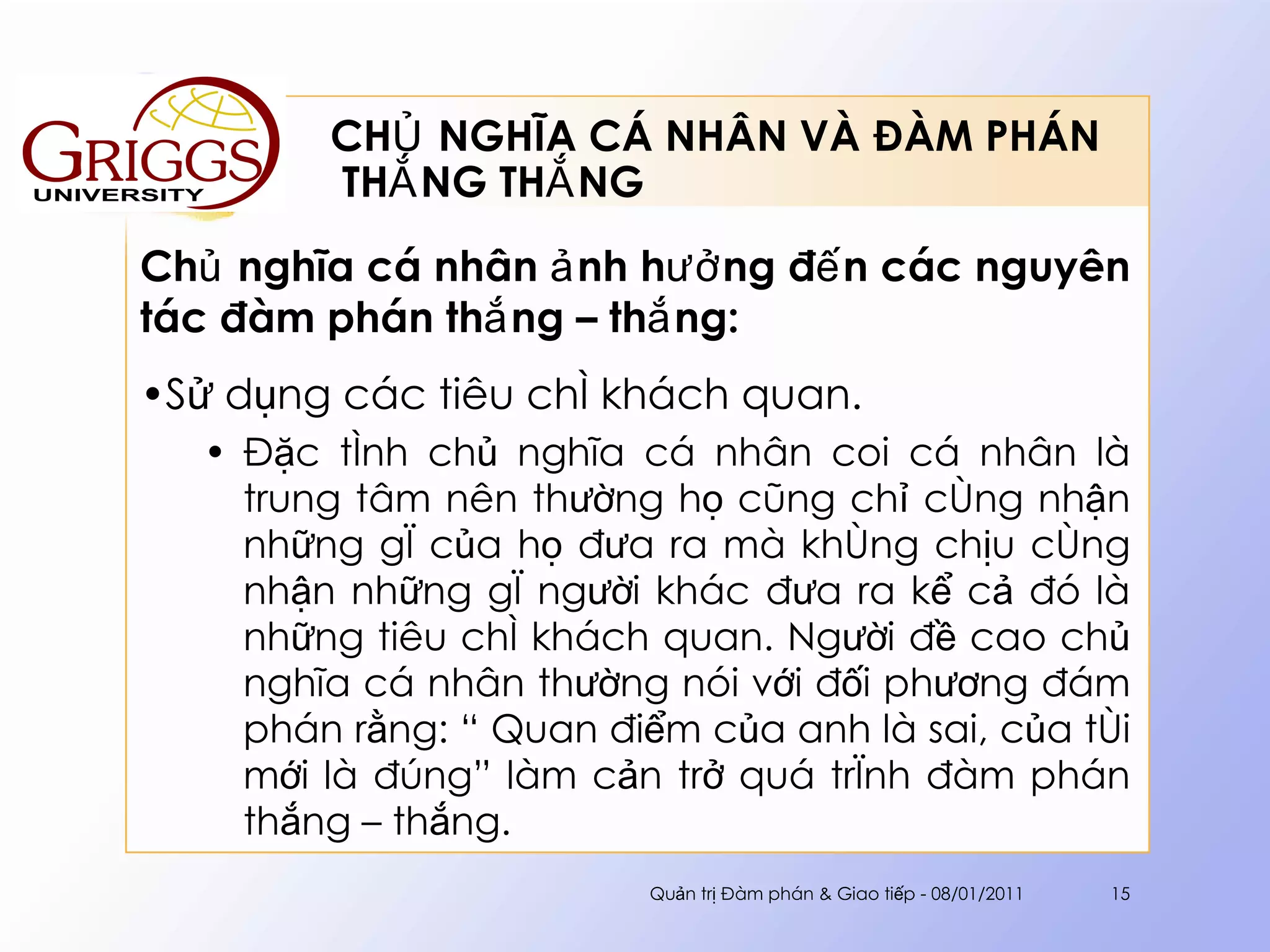 CHỦ NGHĨA CÁ NHÂN VÀ ĐÀM PHÁN  THẮNG THẮNG Chủ nghĩa cá nhân ảnh hưởng đến các nguyên tác đàm phán thắng – thắng : Sử dụng các tiêu chí khách quan. Đặc tính chủ nghĩa cá nhân coi cá nhân là trung tâm nên thường họ cũng chỉ công nhận những gì của họ đưa ra mà không chịu công nhận những gì người khác đưa ra kể cả đó là những tiêu chí khách quan. Người đề cao chủ nghĩa cá nhân thường nói với đối phương đám phán rằng: “ Quan điểm của anh là sai, của tôi mới là đúng” làm cản trở quá trình đàm phán thắng – thắng. Quản trị Đàm phán & Giao tiếp - 08/01/2011 